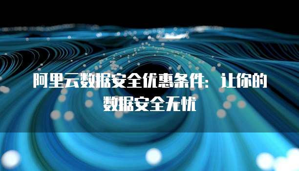 阿里云数据安全优惠条件:让你的数据安全无忧