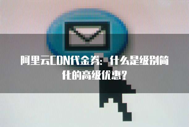 阿里云CDN代金券:什么是级别简化的高级优惠?