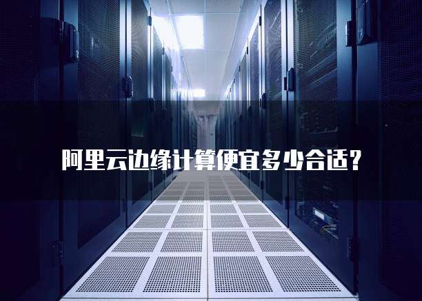 阿里云边缘计算便宜多少合适?