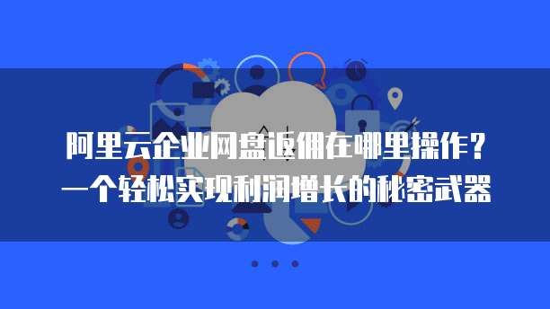 阿里云企业网盘返佣在哪里操作?一个轻松实现利润增长的秘密武器