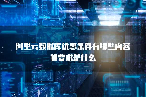 阿里云数据库优惠条件有哪些内容和要求是什么