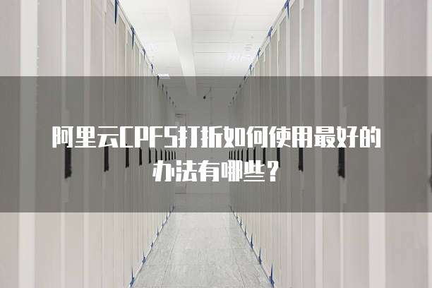 阿里云CPFS打折如何使用最好的办法有哪些？