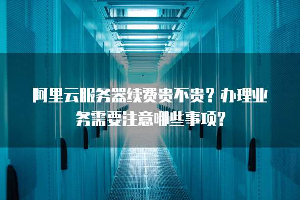阿里云服务器续费贵不贵?办理业务需要注意哪些事项?