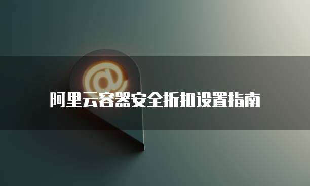 阿里云容器安全折扣设置指南