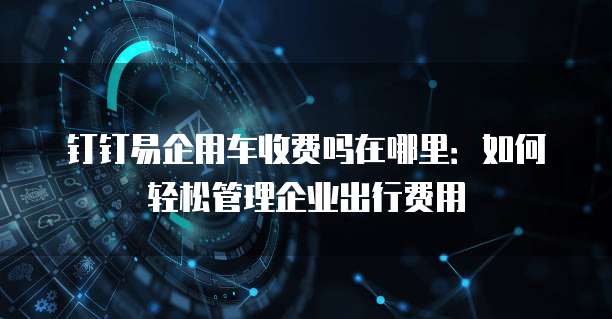 钉钉易企用车收费吗在哪里:如何轻松管理企业出行费用