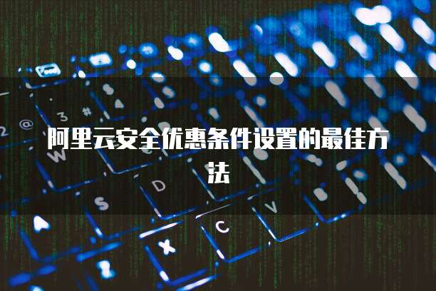 阿里云安全优惠条件设置的最佳方法