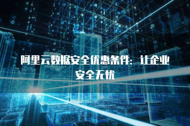 阿里云数据安全优惠条件:让企业安全无忧