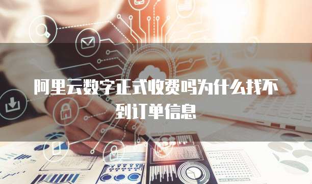 阿里云数字正式收费吗为什么找不到订单信息