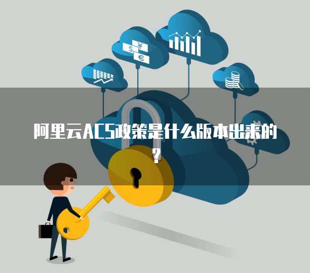 阿里云ACS政策是什么版本出来的?