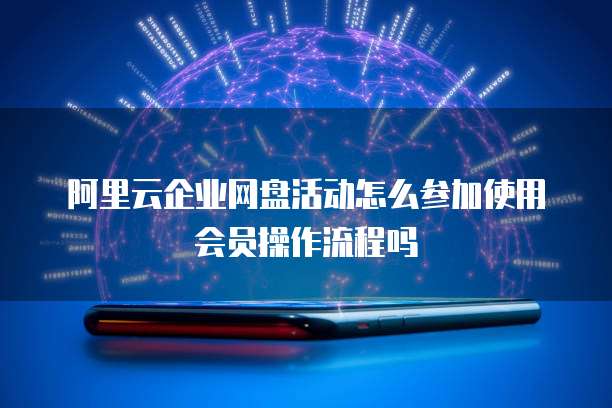 阿里云企业网盘活动怎么参加使用会员操作流程吗