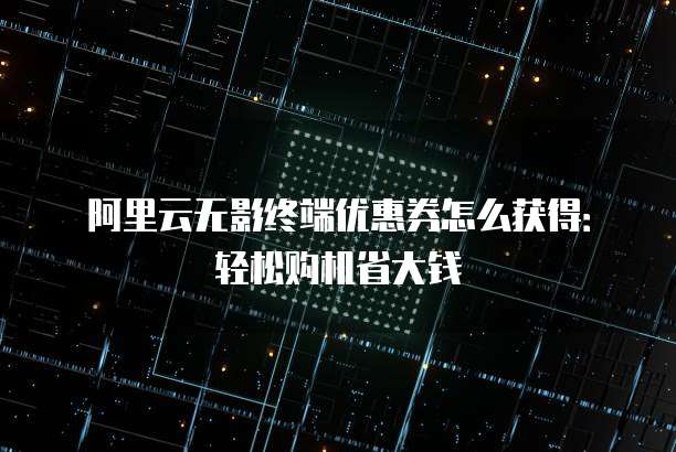 阿里云无影终端优惠券怎么获得:轻松购机省大钱