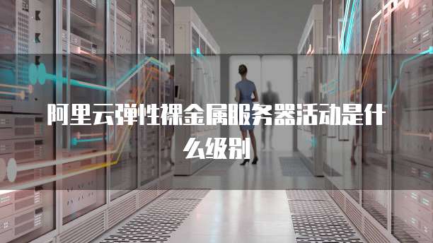 阿里云弹性裸金属服务器活动是什么级别