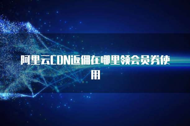 阿里云CDN返佣在哪里领会员券使用