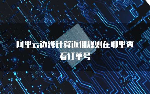 阿里云边缘计算返佣规则在哪里查看订单号