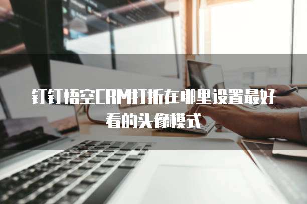 钉钉悟空CRM打折在哪里设置最好看的头像模式