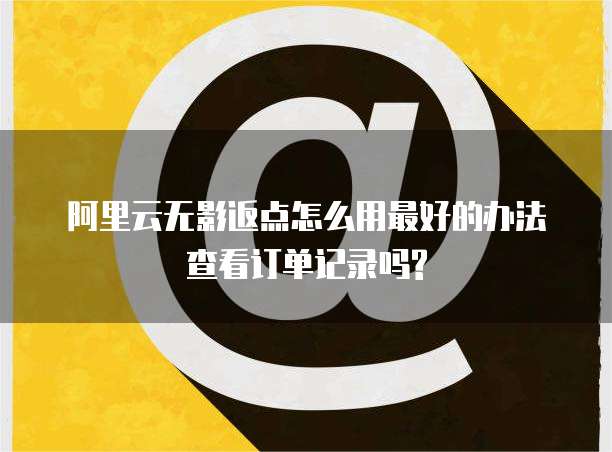 阿里云无影返点怎么用最好的办法查看订单记录吗?