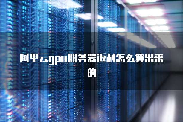 阿里云gpu服务器返利怎么算出来的