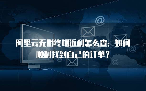 阿里云无影终端返利怎么查:如何顺利找到自己的订单?
