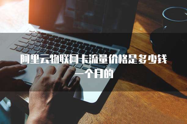 阿里云物联网卡流量价格是多少钱一个月的