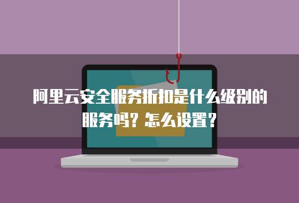 阿里云安全服务折扣是什么级别的服务吗?怎么设置?
