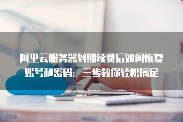 阿里云服务器到期续费后如何恢复账号和密码:三步教你轻松搞定