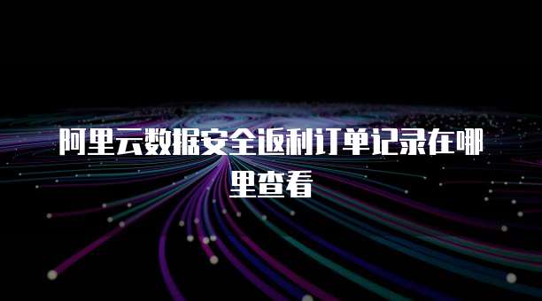 阿里云数据安全返利订单记录在哪里查看