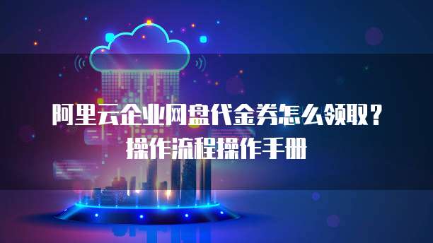 阿里云企业网盘代金券怎么领取?操作流程操作手册