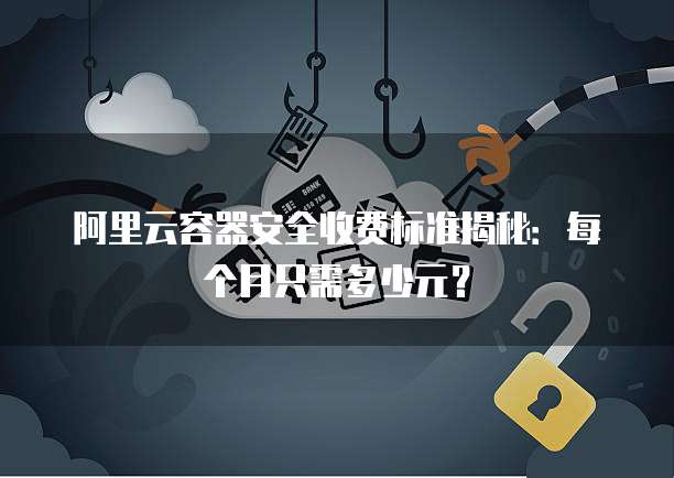 阿里云容器安全收费标准揭秘:每个月只需多少元?