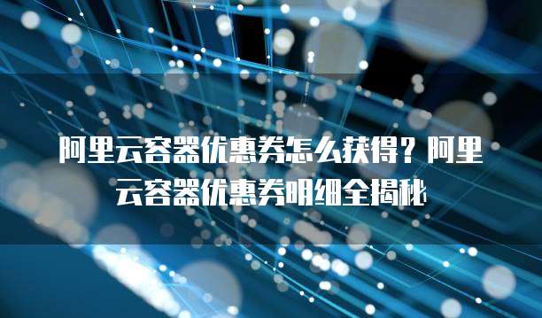 阿里云容器优惠券怎么获得？阿里云容器优惠券明细全揭秘