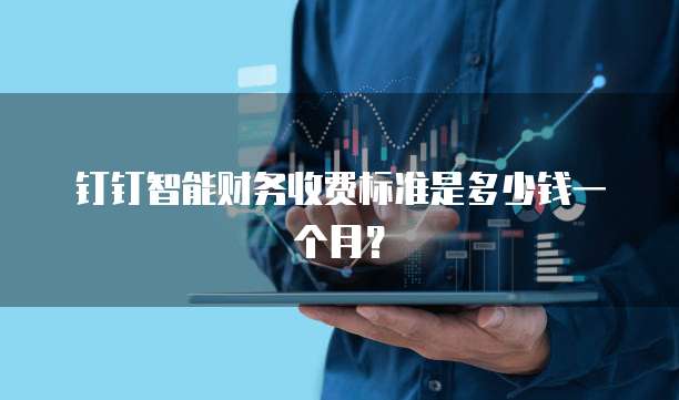 钉钉智能财务收费标准是多少钱一个月？