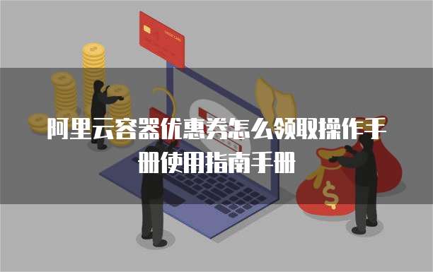 阿里云容器优惠券怎么领取操作手册使用指南手册