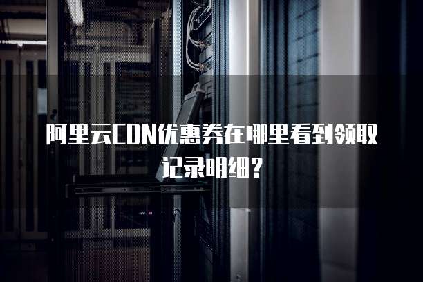 阿里云CDN优惠券在哪里看到领取记录明细?