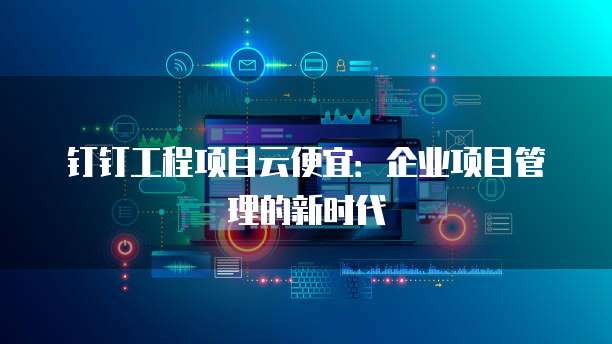 钉钉工程项目云便宜:企业项目管理的新时代