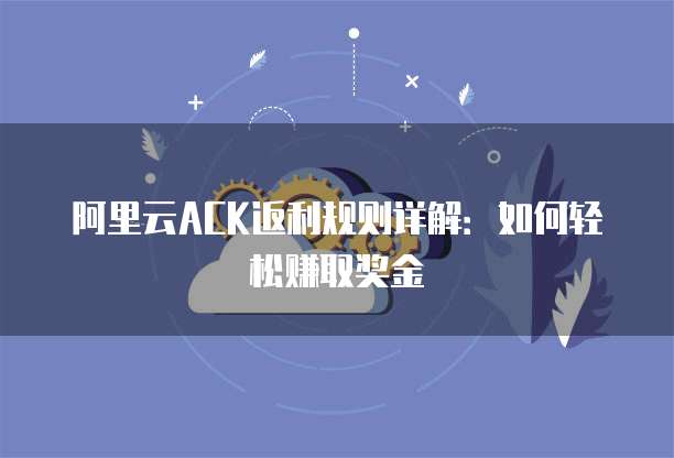 阿里云ACK返利规则详解：如何轻松赚取奖金