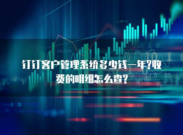 钉钉客户管理系统多少钱一年?收费的明细怎么查?