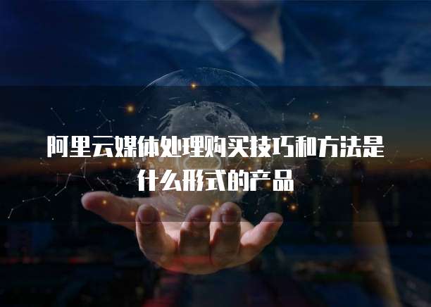 阿里云媒体处理购买技巧和方法是什么形式的产品