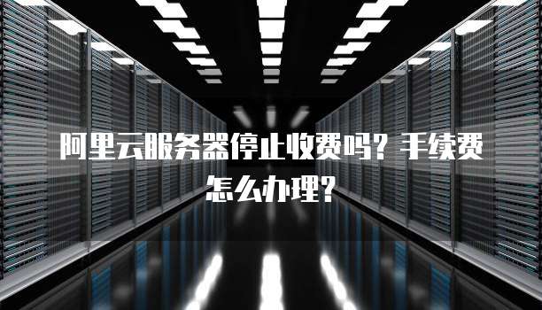 阿里云服务器停止收费吗?手续费怎么办理?