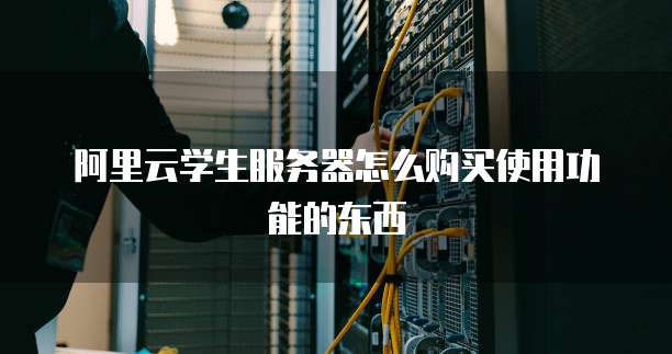 阿里云学生服务器怎么购买使用功能的东西