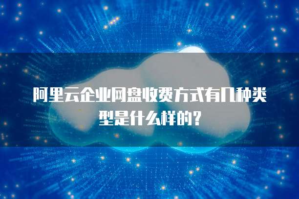 阿里云企业网盘收费方式有几种类型是什么样的?