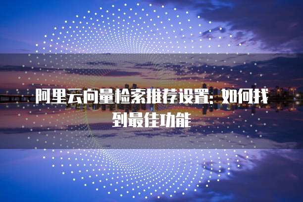 阿里云向量检索推荐设置: 如何找到最佳功能
