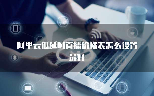 阿里云低延时直播价格表怎么设置最好
