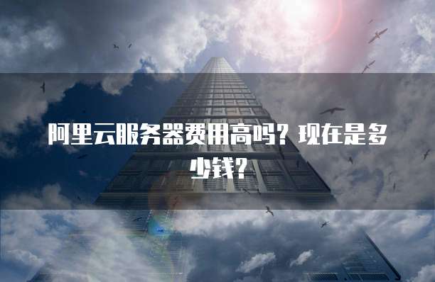 阿里云服务器费用高吗?现在是多少钱?