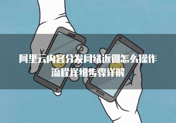 阿里云内容分发网络返佣怎么操作流程详细步骤详解