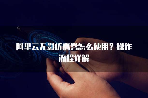 阿里云无影优惠券怎么使用?操作流程详解