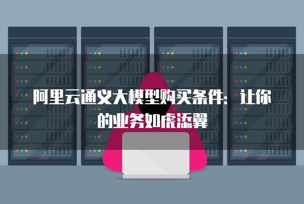 阿里云通义大模型购买条件:让你的业务如虎添翼