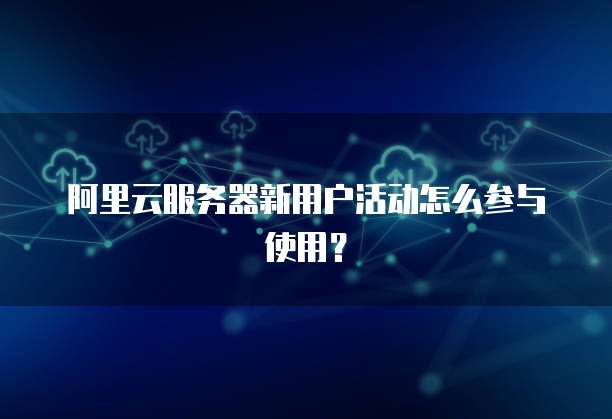 阿里云服务器新用户活动怎么参与使用?