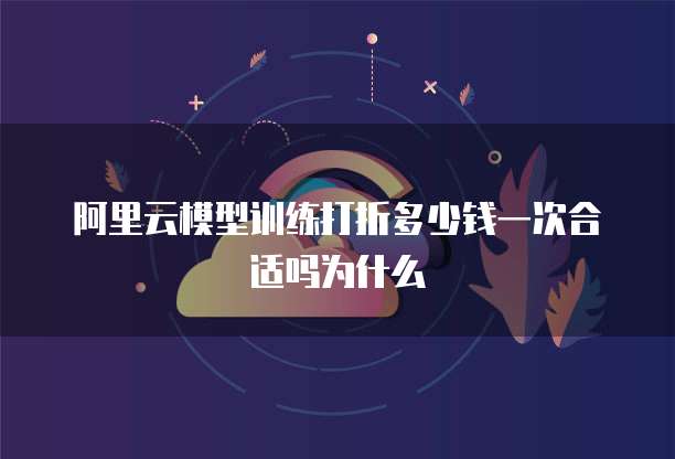阿里云模型训练打折多少钱一次合适吗为什么