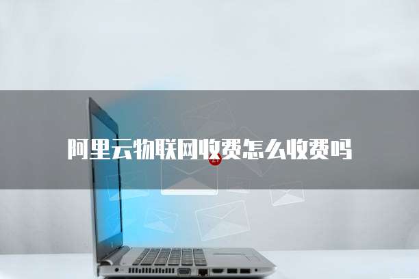 阿里云物联网收费怎么收费吗