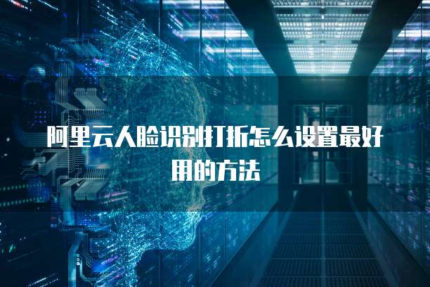 阿里云人脸识别打折怎么设置最好用的方法
