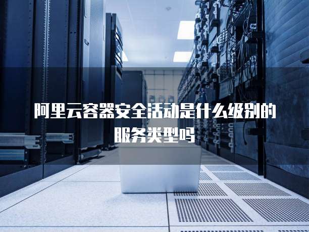 阿里云容器安全活动是什么级别的服务类型吗
